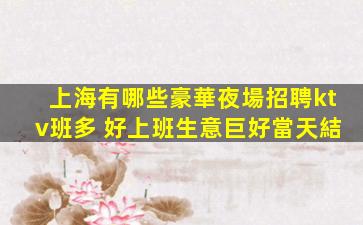 上海有哪些豪華夜場招聘ktv班多 好上班生意巨好當天結